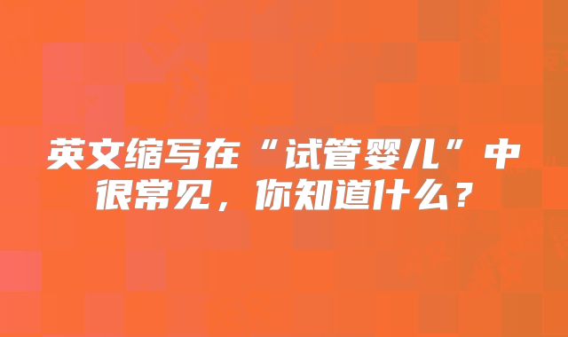 英文缩写在“试管婴儿”中很常见，你知道什么？