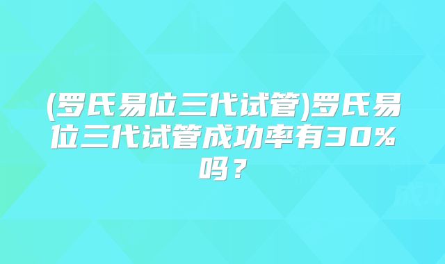 (罗氏易位三代试管)罗氏易位三代试管成功率有30%吗?