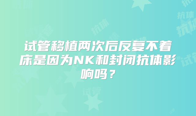 试管移植两次后反复不着床是因为NK和封闭抗体影响吗?