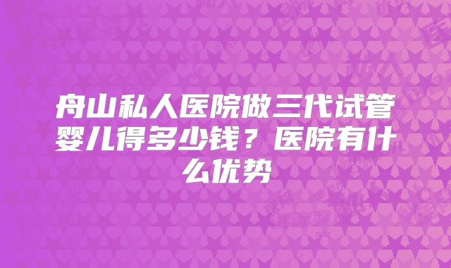 舟山私人医院做三代试管婴儿得多少钱？医院有什么优势