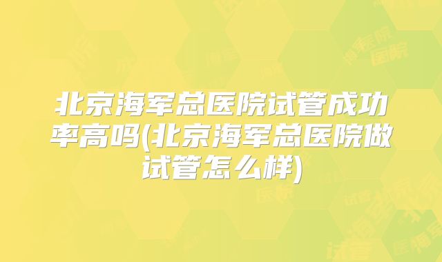 北京海军总医院试管成功率高吗(北京海军总医院做试管怎么样)