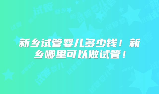 新乡试管婴儿多少钱!新乡哪里可以做试管!