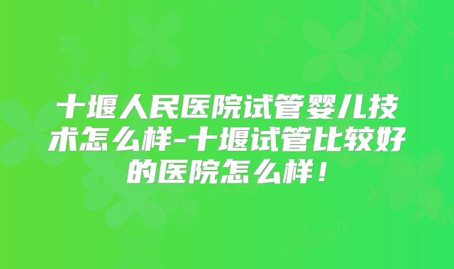 十堰人民医院试管婴儿技术怎么样-十堰试管比较好的医院怎么样!
