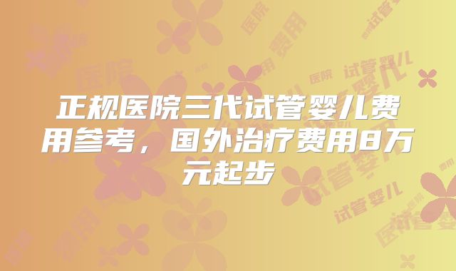 正规医院三代试管婴儿费用参考，国外治疗费用8万元起步