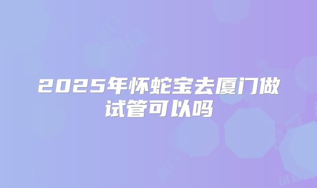 2025年怀蛇宝去厦门做试管可以吗