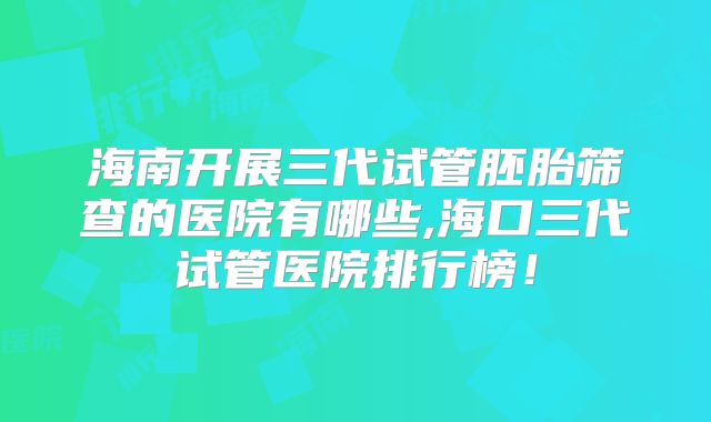 海南开展三代试管胚胎筛查的医院有哪些,海口三代试管医院排行榜！