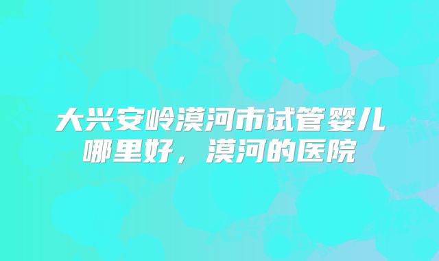 大兴安岭漠河市试管婴儿哪里好,漠河的医院