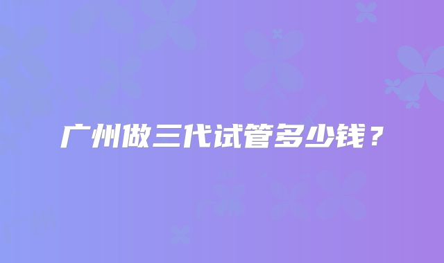 广州做三代试管多少钱？