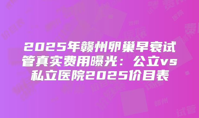 2025年赣州卵巢早衰试管真实费用曝光:公立vs私立医院2025价目表