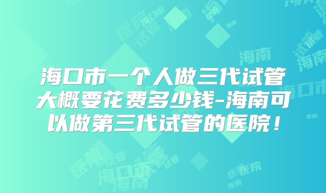 海口市一个人做三代试管大概要花费多少钱-海南可以做第三代试管的医院!