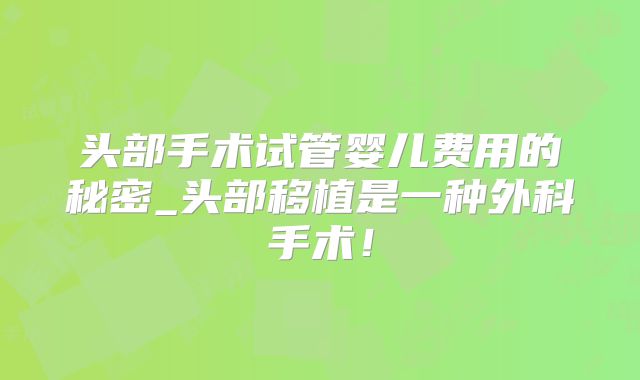 头部手术试管婴儿费用的秘密_头部移植是一种外科手术!