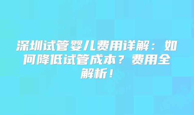 深圳试管婴儿费用详解：如何降低试管成本？费用全解析！
