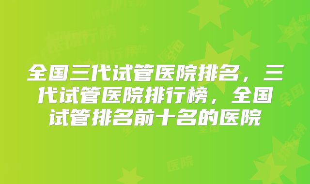 全国三代试管医院排名，三代试管医院排行榜，全国试管排名前十名的医院