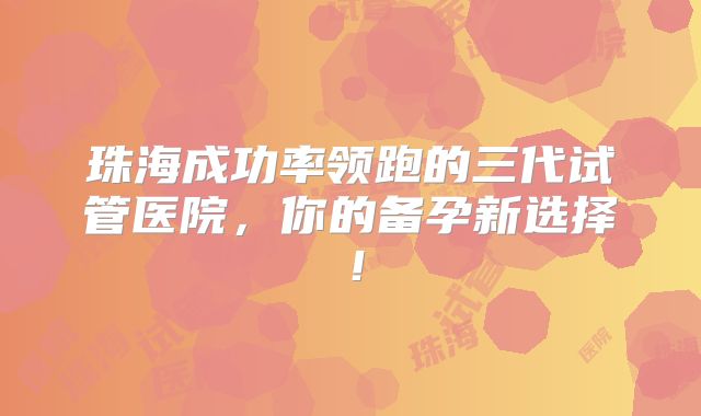 珠海成功率领跑的三代试管医院,你的备孕新选择!