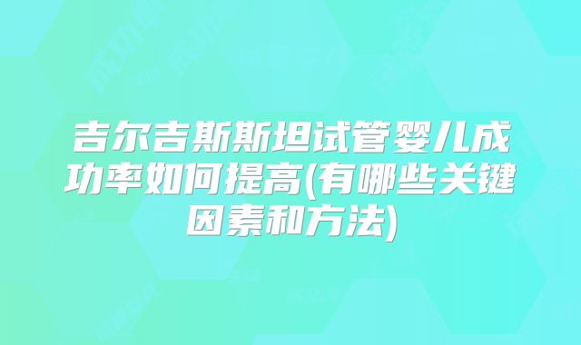 吉尔吉斯斯坦试管婴儿成功率如何提高(有哪些关键因素和方法)