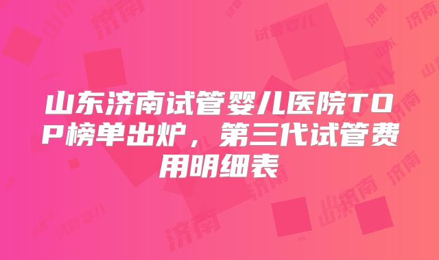 山东济南试管婴儿医院TOP榜单出炉，第三代试管费用明细表