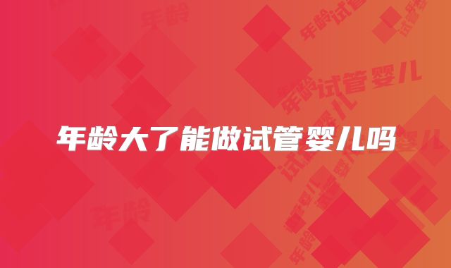 年龄大了能做试管婴儿吗
