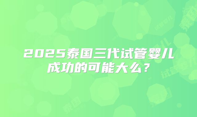 2025泰国三代试管婴儿成功的可能大么?