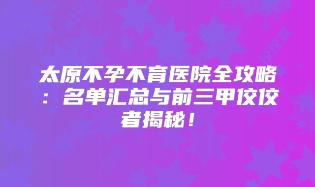 太原不孕不育医院全攻略：名单汇总与前三甲佼佼者揭秘！