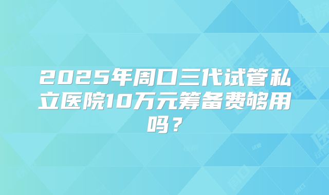 2025年周口三代试管私立医院10万元筹备费够用吗？