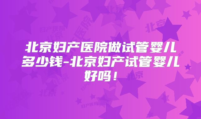 北京妇产医院做试管婴儿多少钱-北京妇产试管婴儿好吗！