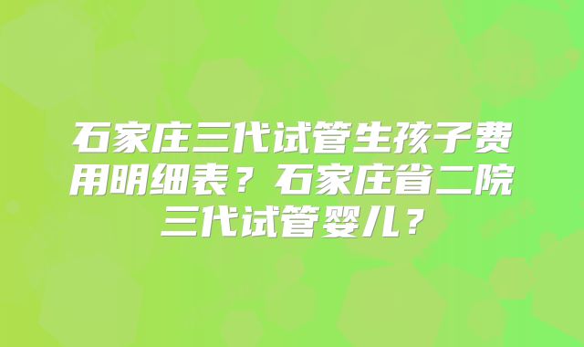 石家庄三代试管生孩子费用明细表？石家庄省二院三代试管婴儿？