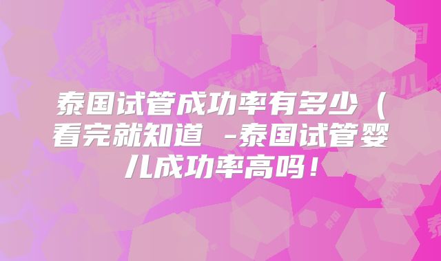 泰国试管成功率有多少(看完就知道 -泰国试管婴儿成功率高吗!