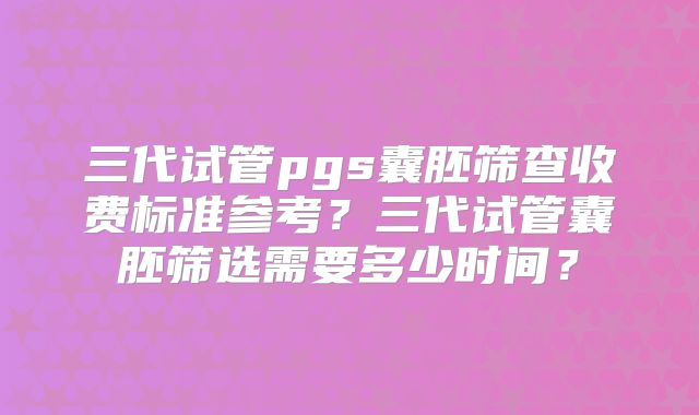 三代试管pgs囊胚筛查收费标准参考?三代试管囊胚筛选需要多少时间?