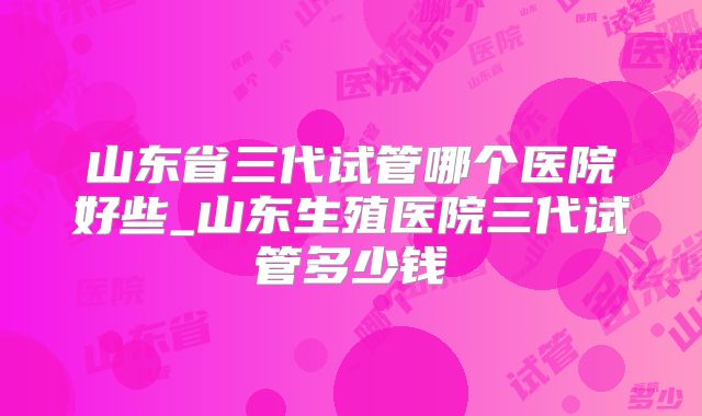 山东省三代试管哪个医院好些_山东生殖医院三代试管多少钱