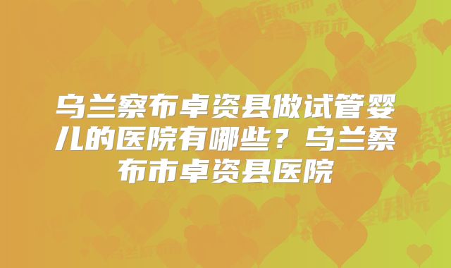 乌兰察布卓资县做试管婴儿的医院有哪些？乌兰察布市卓资县医院