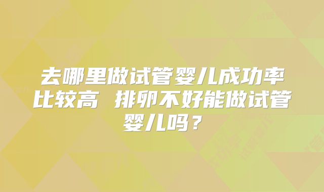 去哪里做试管婴儿成功率比较高 排卵不好能做试管婴儿吗?