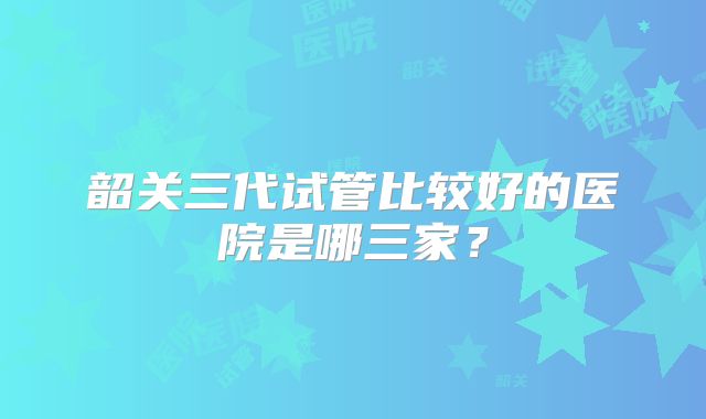 韶关三代试管比较好的医院是哪三家？