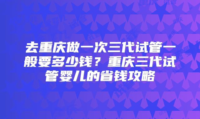 去重庆做一次三代试管一般要多少钱?重庆三代试管婴儿的省钱攻略