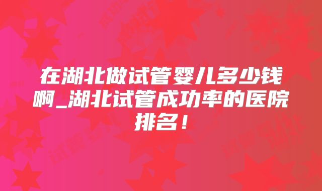 在湖北做试管婴儿多少钱啊_湖北试管成功率的医院排名！