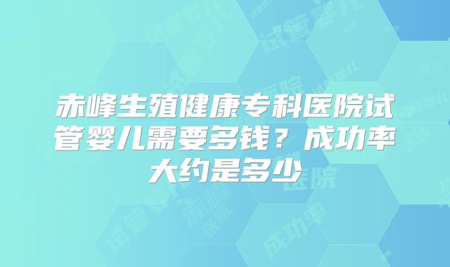 赤峰生殖健康专科医院试管婴儿需要多钱？成功率大约是多少