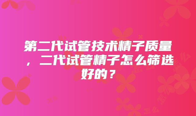 第二代试管技术精子质量,二代试管精子怎么筛选好的?