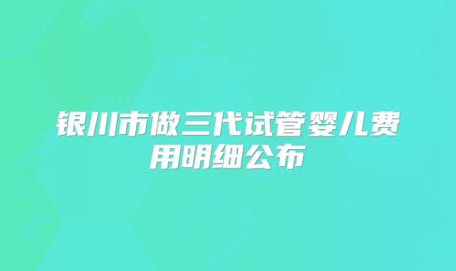 银川市做三代试管婴儿费用明细公布