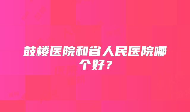 鼓楼医院和省人民医院哪个好？