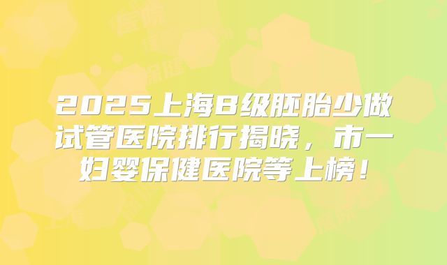 2025上海B级胚胎少做试管医院排行揭晓,市一妇婴保健医院等上榜!