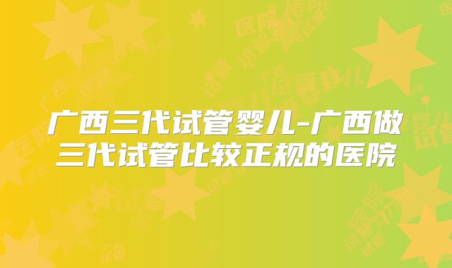 广西三代试管婴儿-广西做三代试管比较正规的医院