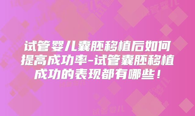 试管婴儿囊胚移植后如何提高成功率-试管囊胚移植成功的表现都有哪些！