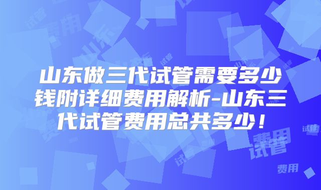 山东做三代试管需要多少钱附详细费用解析-山东三代试管费用总共多少!