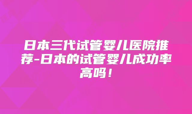 日本三代试管婴儿医院推荐-日本的试管婴儿成功率高吗！