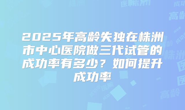 2025年高龄失独在株洲市中心医院做三代试管的成功率有多少？如何提升成功率