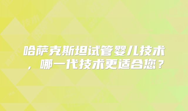 哈萨克斯坦试管婴儿技术，哪一代技术更适合您？