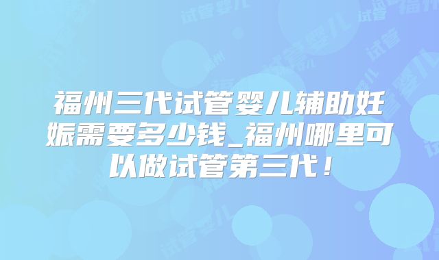 福州三代试管婴儿辅助妊娠需要多少钱_福州哪里可以做试管第三代！