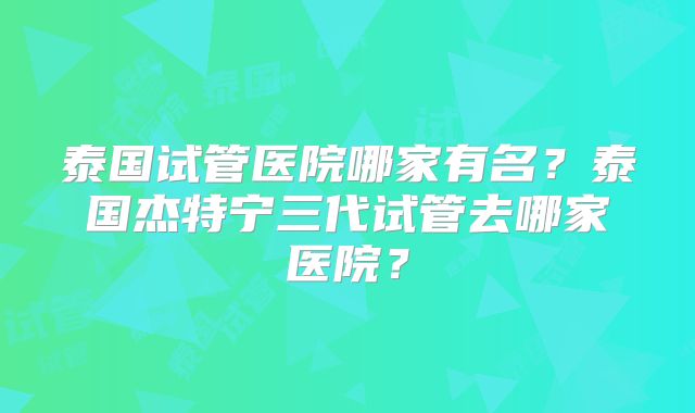 泰国试管医院哪家有名？泰国杰特宁三代试管去哪家医院？