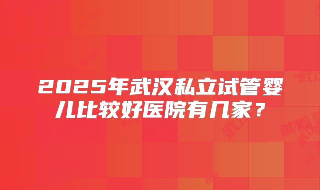 2025年武汉私立试管婴儿比较好医院有几家？