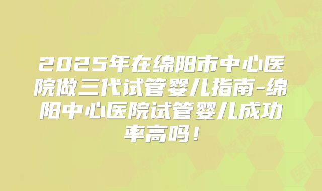 2025年在绵阳市中心医院做三代试管婴儿指南-绵阳中心医院试管婴儿成功率高吗！
