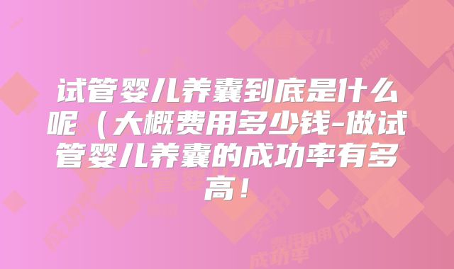 试管婴儿养囊到底是什么呢（大概费用多少钱-做试管婴儿养囊的成功率有多高！